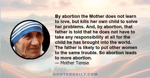 By abortion the Mother does not learn to love, but kills her own child to solve her problems. And, by abortion, that father is told that he does not have to take any responsibility at all for the child he has brought