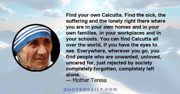Find your own Calcutta. Find the sick, the suffering and the lonely right there where you are in your own homes and in your own families, in your workplaces and in your schools. You can find Calcutta all over the world,