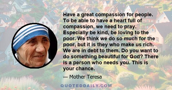 Have a great compassion for people. To be able to have a heart full of compassion, we need to pray. Especially be kind, be loving to the poor. We think we do so much for the poor, but it is they who make us rich. We are