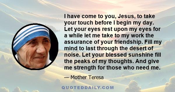 I have come to you, Jesus, to take your touch before I begin my day. Let your eyes rest upon my eyes for a while let me take to my work the assurance of your friendship. Fill my mind to last through the desert of noise.