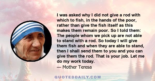 I was asked why I did not give a rod with which to fish, in the hands of the poor, rather than give the fish itself as this makes them remain poor. So I told them: The people whom we pick up are not able to stand with a