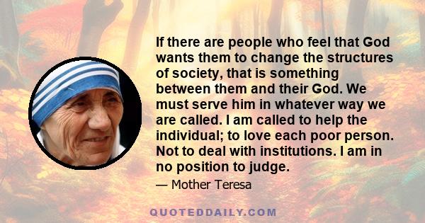 If there are people who feel that God wants them to change the structures of society, that is something between them and their God. We must serve him in whatever way we are called. I am called to help the individual; to