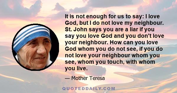 It is not enough for us to say: I love God, but I do not love my neighbour. St. John says you are a liar if you say you love God and you don't love your neighbour. How can you love God whom you do not see, if you do not