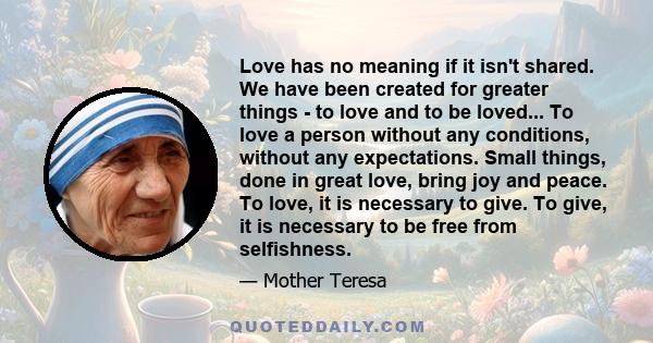 Love has no meaning if it isn't shared. We have been created for greater things - to love and to be loved... To love a person without any conditions, without any expectations. Small things, done in great love, bring joy