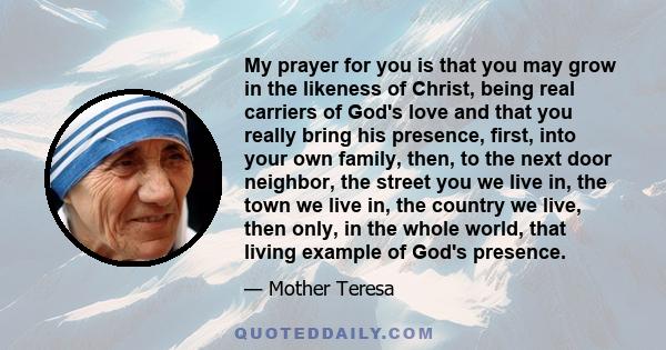 My prayer for you is that you may grow in the likeness of Christ, being real carriers of God's love and that you really bring his presence, first, into your own family, then, to the next door neighbor, the street you we