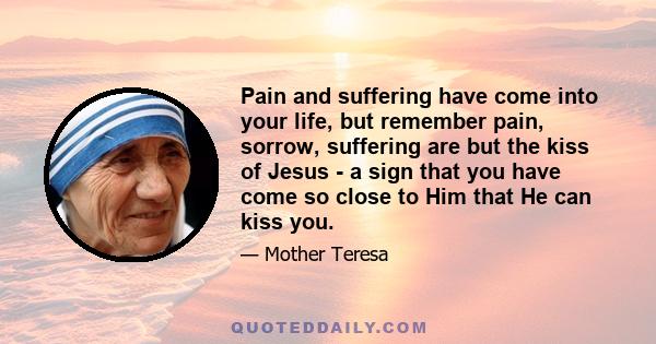 Pain and suffering have come into your life, but remember pain, sorrow, suffering are but the kiss of Jesus - a sign that you have come so close to Him that He can kiss you.