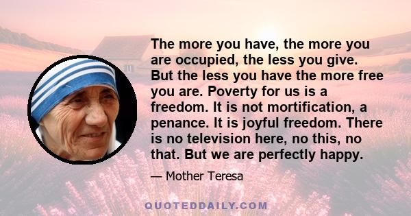 The more you have, the more you are occupied, the less you give. But the less you have the more free you are. Poverty for us is a freedom. It is not mortification, a penance. It is joyful freedom. There is no television