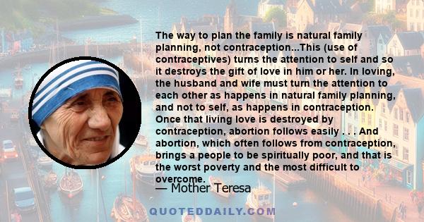 The way to plan the family is natural family planning, not contraception...This (use of contraceptives) turns the attention to self and so it destroys the gift of love in him or her. In loving, the husband and wife must