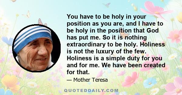 You have to be holy in your position as you are, and I have to be holy in the position that God has put me. So it is nothing extraordinary to be holy. Holiness is not the luxury of the few. Holiness is a simple duty for