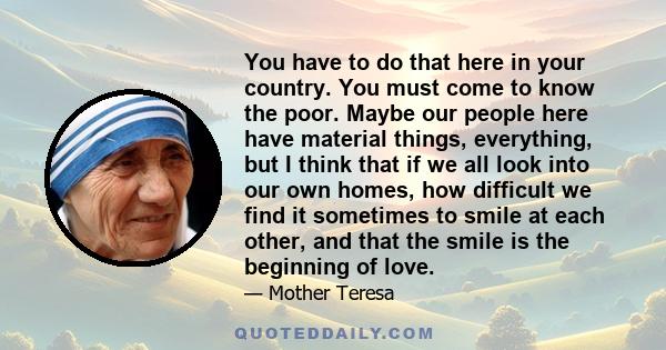 You have to do that here in your country. You must come to know the poor. Maybe our people here have material things, everything, but I think that if we all look into our own homes, how difficult we find it sometimes to