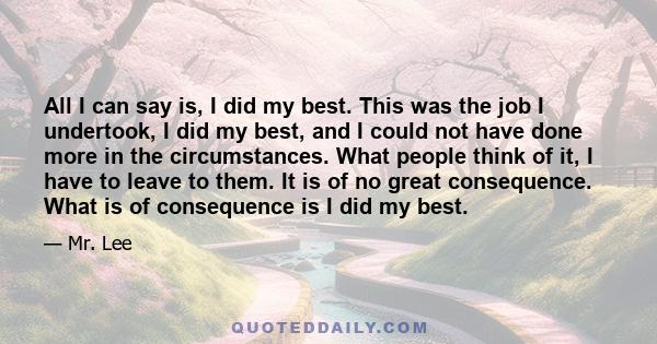 All I can say is, I did my best. This was the job I undertook, I did my best, and I could not have done more in the circumstances. What people think of it, I have to leave to them. It is of no great consequence. What is