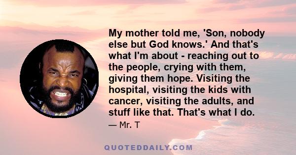 My mother told me, 'Son, nobody else but God knows.' And that's what I'm about - reaching out to the people, crying with them, giving them hope. Visiting the hospital, visiting the kids with cancer, visiting the adults,