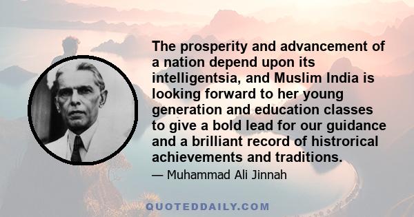 The prosperity and advancement of a nation depend upon its intelligentsia, and Muslim India is looking forward to her young generation and education classes to give a bold lead for our guidance and a brilliant record of