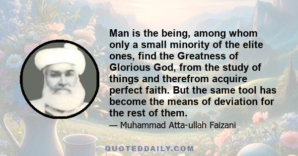Man is the being, among whom only a small minority of the elite ones, find the Greatness of Glorious God, from the study of things and therefrom acquire perfect faith. But the same tool has become the means of deviation