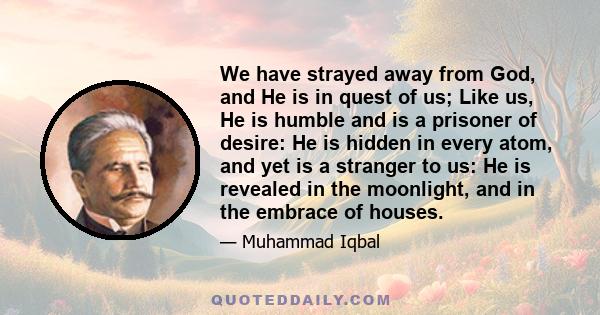 We have strayed away from God, and He is in quest of us; Like us, He is humble and is a prisoner of desire: He is hidden in every atom, and yet is a stranger to us: He is revealed in the moonlight, and in the embrace of