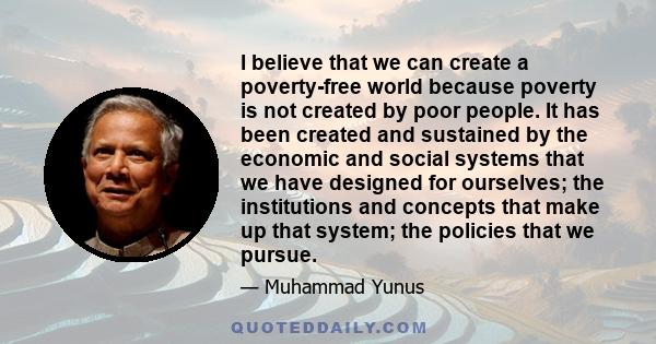 I believe that we can create a poverty-free world because poverty is not created by poor people. It has been created and sustained by the economic and social systems that we have designed for ourselves; the institutions