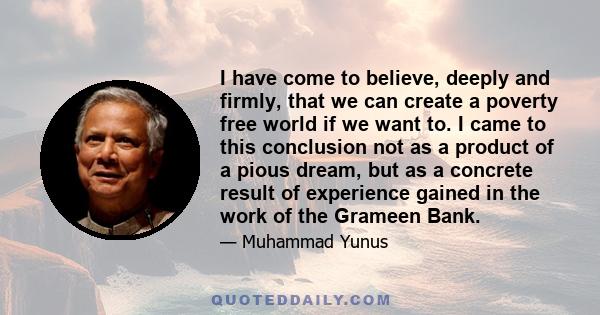 I have come to believe, deeply and firmly, that we can create a poverty free world if we want to. I came to this conclusion not as a product of a pious dream, but as a concrete result of experience gained in the work of