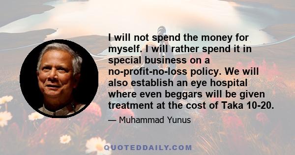I will not spend the money for myself. I will rather spend it in special business on a no-profit-no-loss policy. We will also establish an eye hospital where even beggars will be given treatment at the cost of Taka