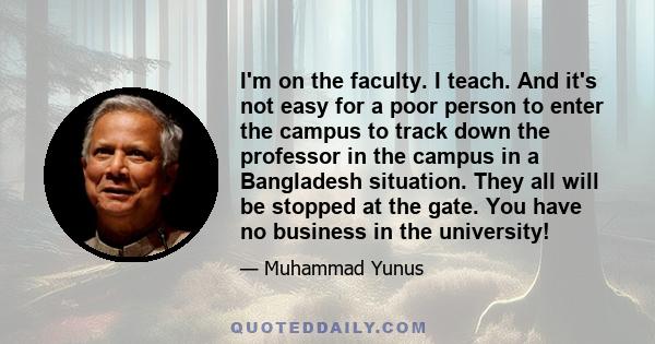 I'm on the faculty. I teach. And it's not easy for a poor person to enter the campus to track down the professor in the campus in a Bangladesh situation. They all will be stopped at the gate. You have no business in the