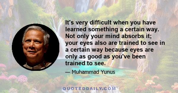 It's very difficult when you have learned something a certain way. Not only your mind absorbs it; your eyes also are trained to see in a certain way because eyes are only as good as you've been trained to see.