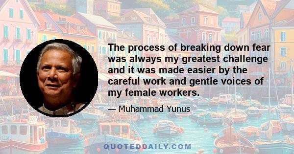 The process of breaking down fear was always my greatest challenge and it was made easier by the careful work and gentle voices of my female workers.