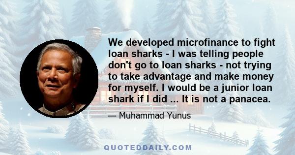 We developed microfinance to fight loan sharks - I was telling people don't go to loan sharks - not trying to take advantage and make money for myself. I would be a junior loan shark if I did ... It is not a panacea.