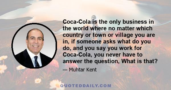 Coca-Cola is the only business in the world where no matter which country or town or village you are in, if someone asks what do you do, and you say you work for Coca-Cola, you never have to answer the question, What is