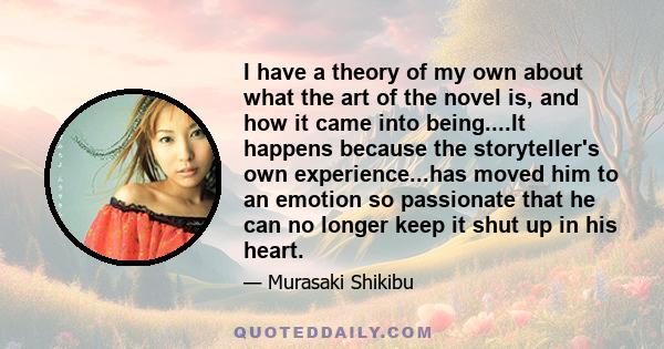 I have a theory of my own about what the art of the novel is, and how it came into being....It happens because the storyteller's own experience...has moved him to an emotion so passionate that he can no longer keep it