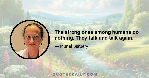 The strong ones among humans do nothing. They talk and talk again.