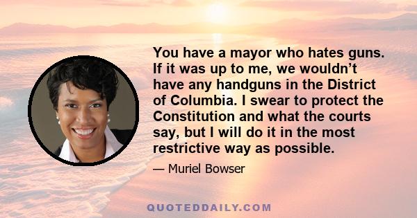 You have a mayor who hates guns. If it was up to me, we wouldn’t have any handguns in the District of Columbia. I swear to protect the Constitution and what the courts say, but I will do it in the most restrictive way