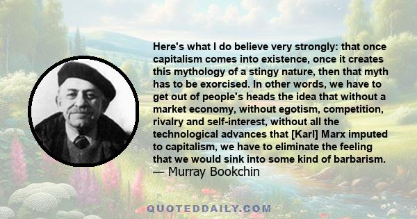 Here's what I do believe very strongly: that once capitalism comes into existence, once it creates this mythology of a stingy nature, then that myth has to be exorcised. In other words, we have to get out of people's