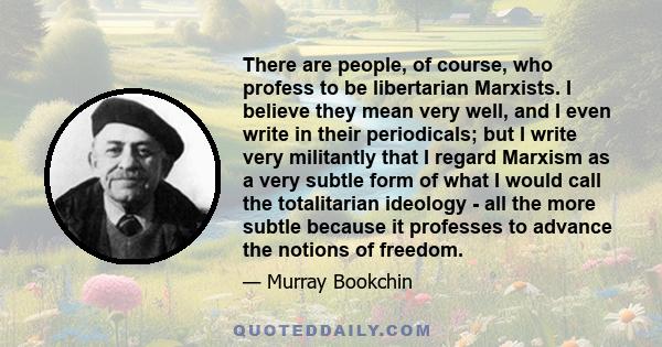 There are people, of course, who profess to be libertarian Marxists. I believe they mean very well, and I even write in their periodicals; but I write very militantly that I regard Marxism as a very subtle form of what