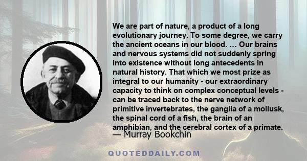 We are part of nature, a product of a long evolutionary journey. To some degree, we carry the ancient oceans in our blood. … Our brains and nervous systems did not suddenly spring into existence without long antecedents