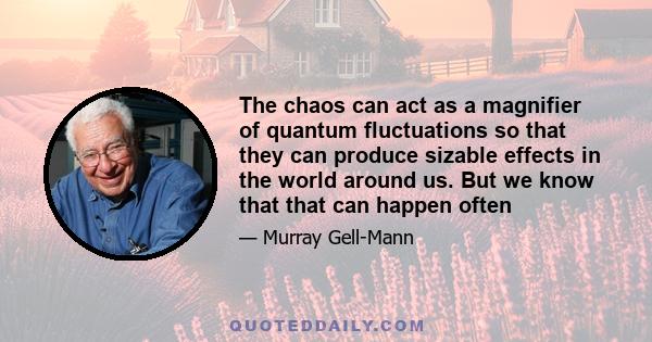 The chaos can act as a magnifier of quantum fluctuations so that they can produce sizable effects in the world around us. But we know that that can happen often