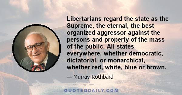Libertarians regard the state as the Supreme, the eternal, the best organized aggressor against the persons and property of the mass of the public. All states everywhere, whether democratic, dictatorial, or monarchical,