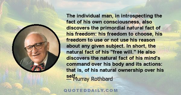 The individual man, in introspecting the fact of his own consciousness, also discovers the primordial natural fact of his freedom: his freedom to choose, his freedom to use or not use his reason about any given subject.