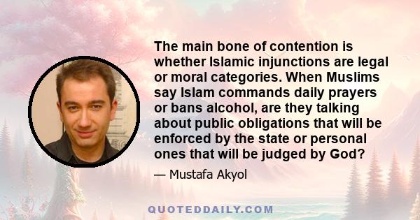 The main bone of contention is whether Islamic injunctions are legal or moral categories. When Muslims say Islam commands daily prayers or bans alcohol, are they talking about public obligations that will be enforced by