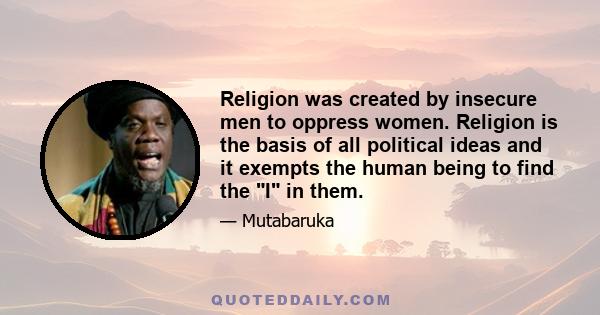 Religion was created by insecure men to oppress women. Religion is the basis of all political ideas and it exempts the human being to find the I in them.