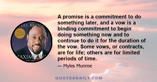 A promise is a commitment to do something later, and a vow is a binding commitment to begin doing something now and to continue to do it for the duration of the vow. Some vows, or contracts, are for life; others are for