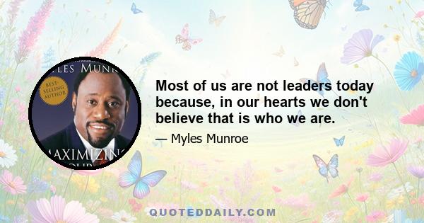 Most of us are not leaders today because, in our hearts we don't believe that is who we are.