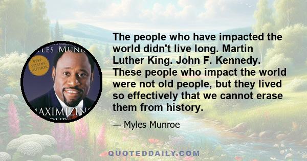 The people who have impacted the world didn't live long. Martin Luther King. John F. Kennedy. These people who impact the world were not old people, but they lived so effectively that we cannot erase them from history.