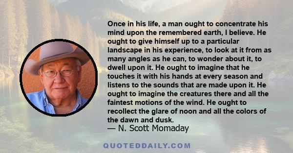 Once in his life, a man ought to concentrate his mind upon the remembered earth, I believe. He ought to give himself up to a particular landscape in his experience, to look at it from as many angles as he can, to wonder