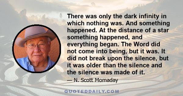 There was only the dark infinity in which nothing was. And something happened. At the distance of a star something happened, and everything began. The Word did not come into being, but it was. It did not break upon the