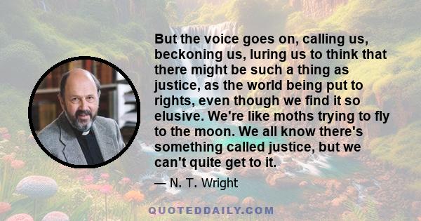 But the voice goes on, calling us, beckoning us, luring us to think that there might be such a thing as justice, as the world being put to rights, even though we find it so elusive. We're like moths trying to fly to the