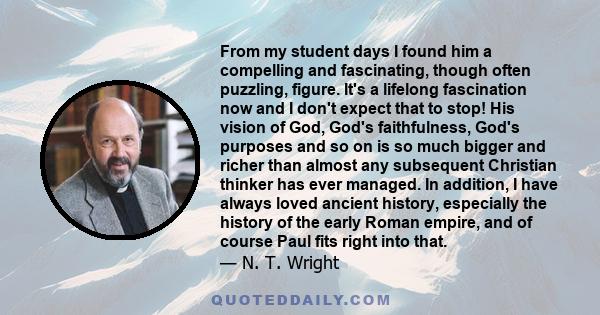 From my student days I found him a compelling and fascinating, though often puzzling, figure. It's a lifelong fascination now and I don't expect that to stop! His vision of God, God's faithfulness, God's purposes and so