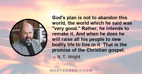 God's plan is not to abandon this world, the world which he said was very good. Rather, he intends to remake it. And when he does he will raise all his people to new bodily life to live in it. That is the promise of the