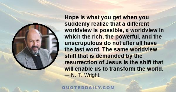 Hope is what you get when you suddenly realize that a different worldview is possible, a worldview in which the rich, the powerful, and the unscrupulous do not after all have the last word. The same worldview shift that