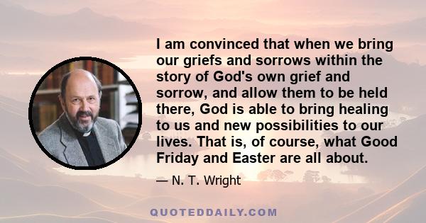 I am convinced that when we bring our griefs and sorrows within the story of God's own grief and sorrow, and allow them to be held there, God is able to bring healing to us and new possibilities to our lives. That is,