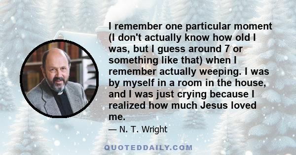 I remember one particular moment (I don't actually know how old I was, but I guess around 7 or something like that) when I remember actually weeping. I was by myself in a room in the house, and I was just crying because