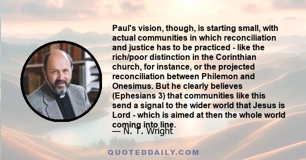 Paul's vision, though, is starting small, with actual communities in which reconciliation and justice has to be practiced - like the rich/poor distinction in the Corinthian church, for instance, or the projected